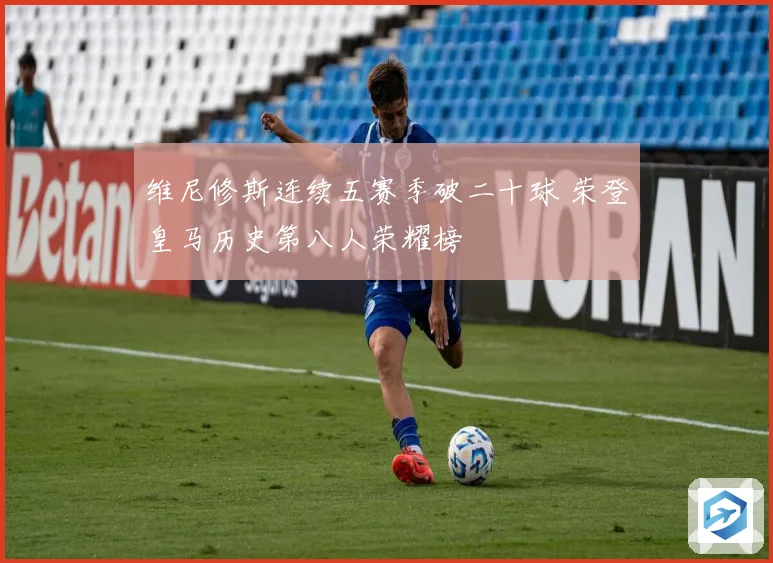 维尼修斯连续五赛季破二十球 荣登皇马历史第八人荣耀榜