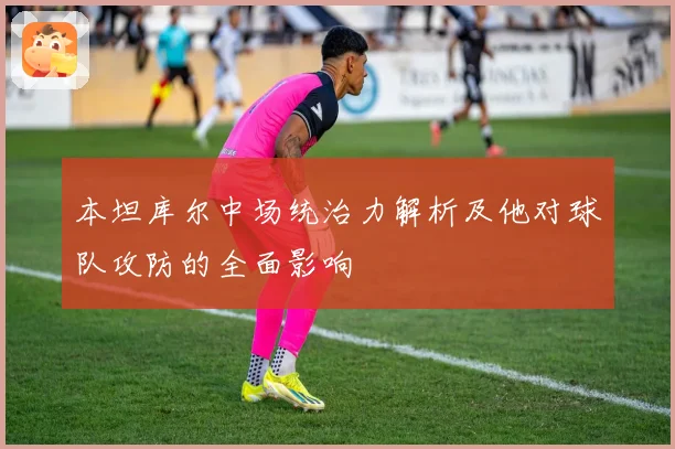 本坦库尔中场统治力解析及他对球队攻防的全面影响