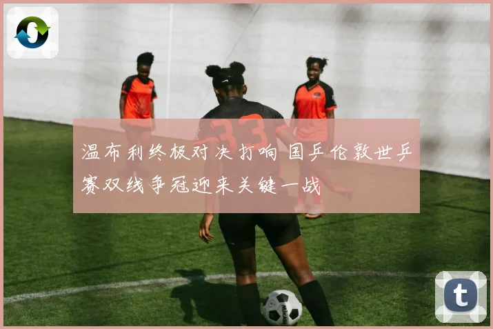 温布利终极对决打响 国乒伦敦世乒赛双线争冠迎来关键一战