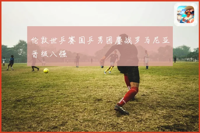 伦敦世乒赛国乒男团鏖战罗马尼亚晋级八强