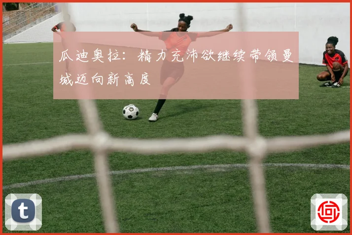 瓜迪奥拉：精力充沛欲继续带领曼城迈向新高度