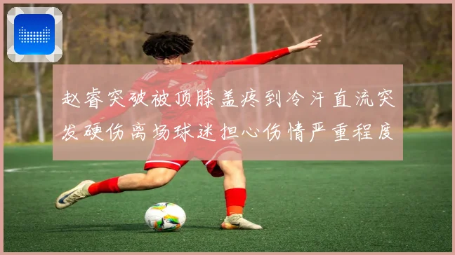 赵睿突破被顶膝盖疼到冷汗直流突发硬伤离场球迷担心伤情严重程度