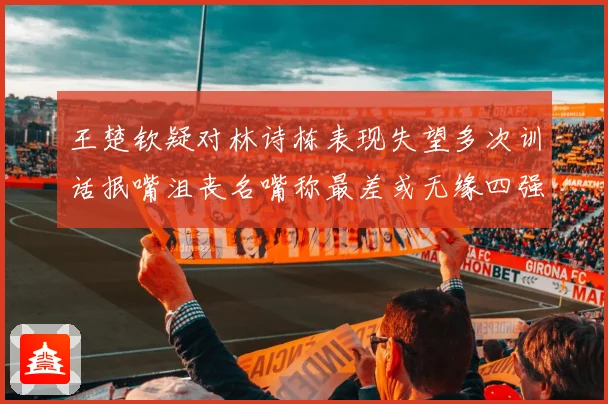 王楚钦疑对林诗栋表现失望多次训话抿嘴沮丧名嘴称最差或无缘四强