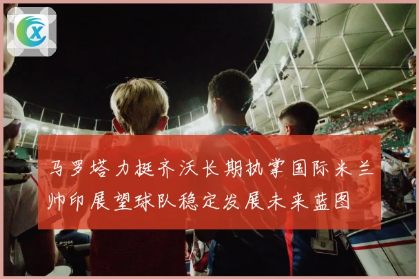 马罗塔力挺齐沃长期执掌国际米兰帅印展望球队稳定发展未来蓝图