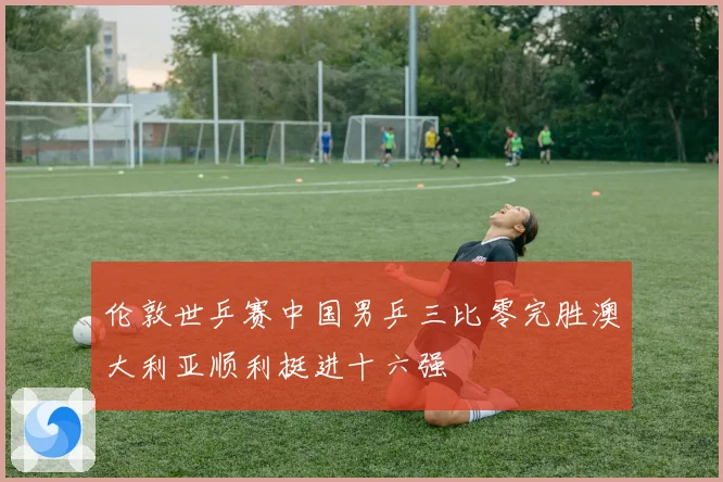 伦敦世乒赛中国男乒三比零完胜澳大利亚顺利挺进十六强