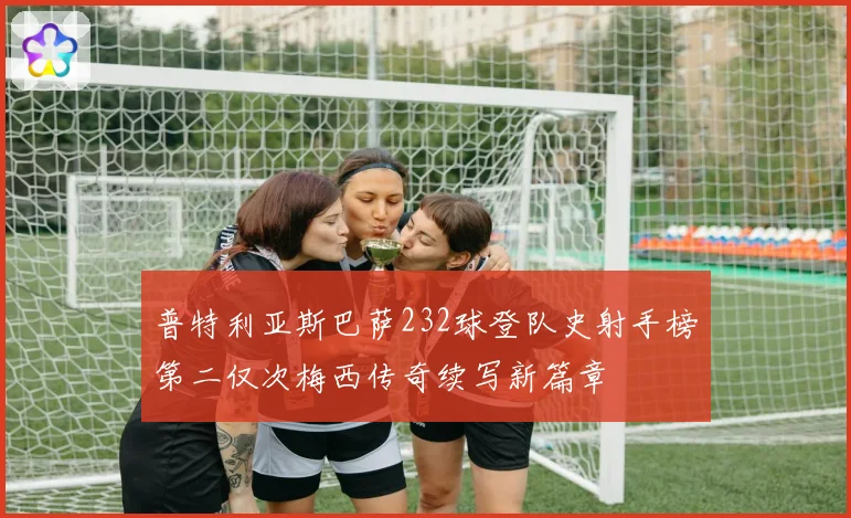 普特利亚斯巴萨232球登队史射手榜第二仅次梅西传奇续写新篇章