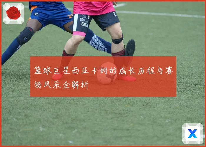 篮球巨星西亚卡姆的成长历程与赛场风采全解析