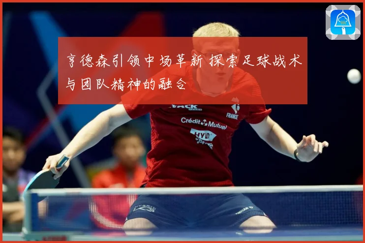 亨德森引领中场革新 探索足球战术与团队精神的融合
