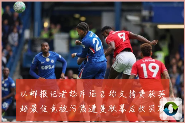 以邮报记者怒斥谣言称支持费获英超最佳竟被污蔑遭曼联幕后收买赛事前瞻