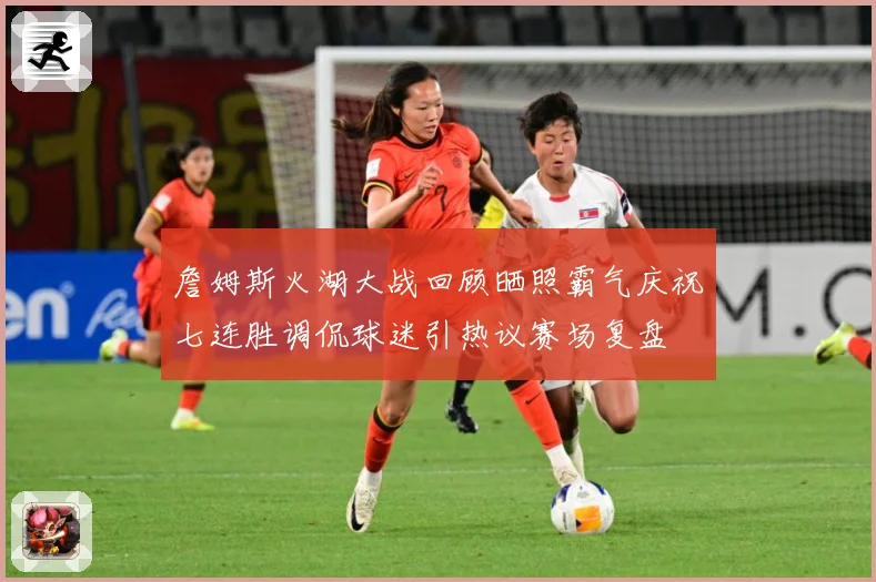 詹姆斯火湖大战回顾晒照霸气庆祝七连胜调侃球迷引热议赛场复盘