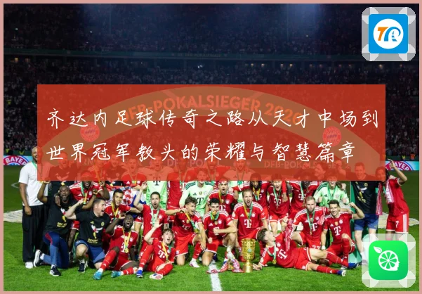 齐达内足球传奇之路从天才中场到世界冠军教头的荣耀与智慧篇章