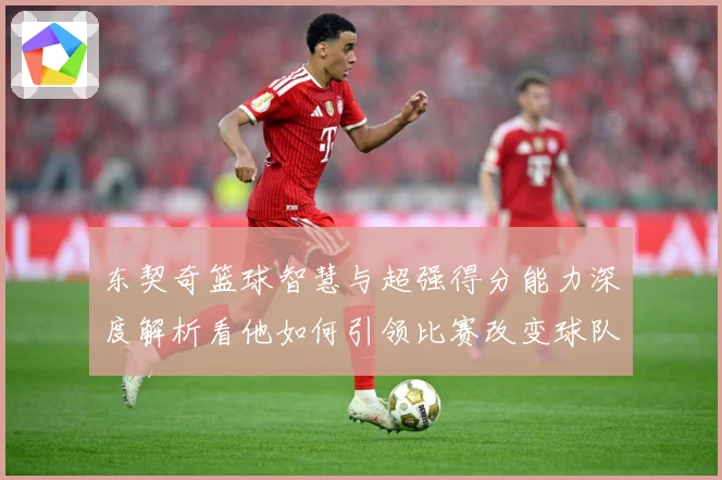 东契奇篮球智慧与超强得分能力深度解析看他如何引领比赛改变球队命运