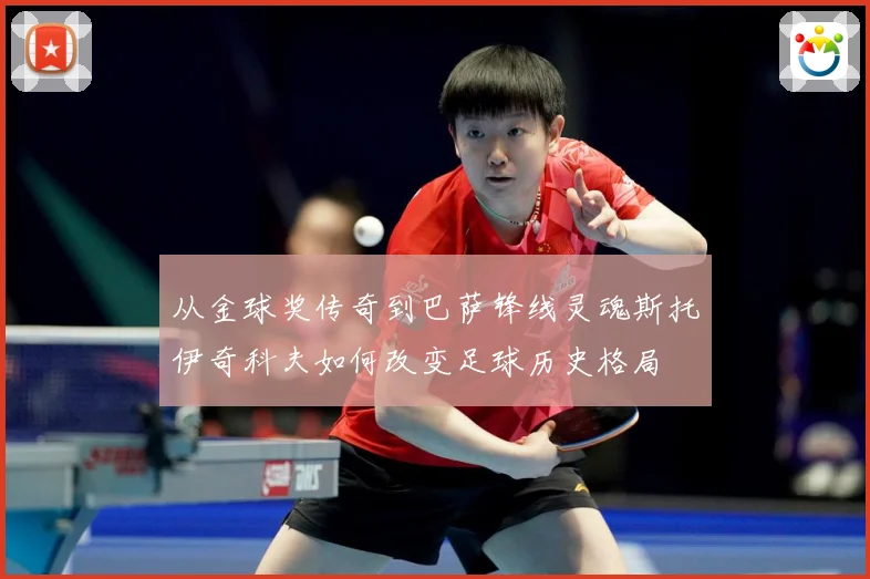 从金球奖传奇到巴萨锋线灵魂斯托伊奇科夫如何改变足球历史格局