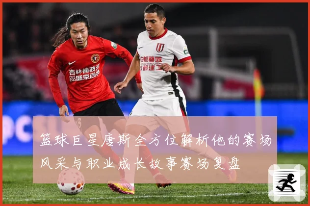 篮球巨星唐斯全方位解析他的赛场风采与职业成长故事赛场复盘