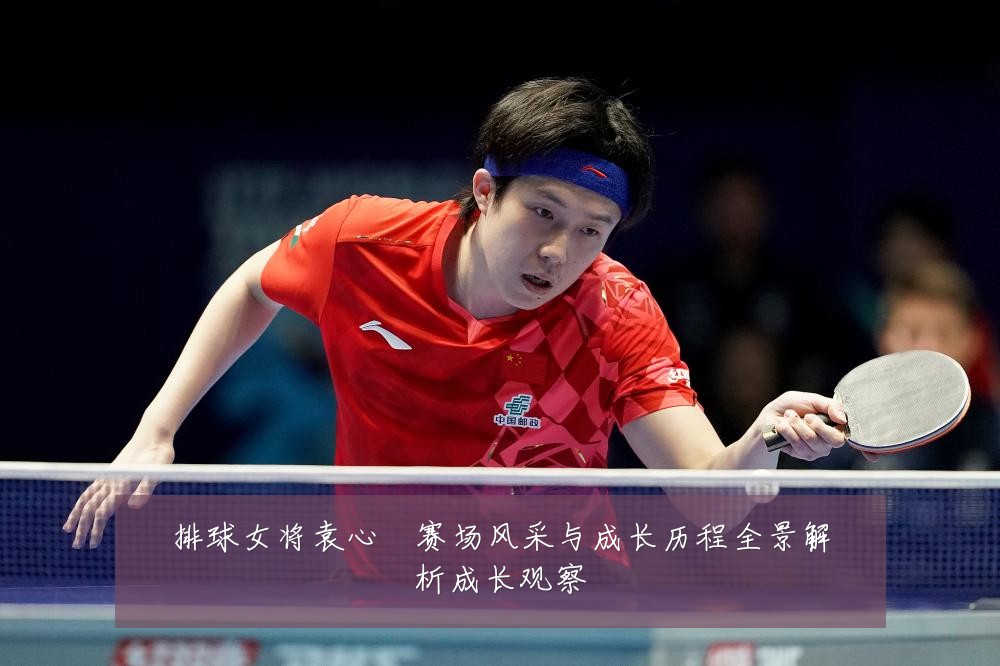 排球女将袁心玥赛场风采与成长历程全景解析成长观察