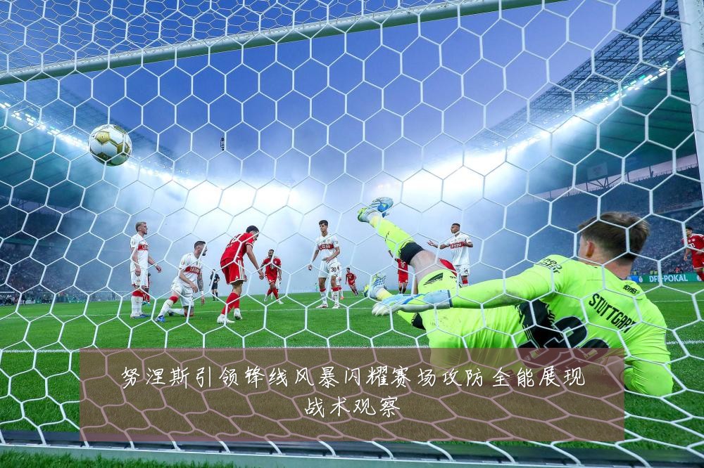 努涅斯引领锋线风暴闪耀赛场攻防全能展现战术观察